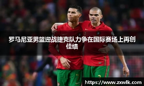罗马尼亚男篮迎战捷克队力争在国际赛场上再创佳绩