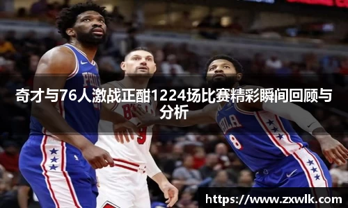 奇才与76人激战正酣1224场比赛精彩瞬间回顾与分析